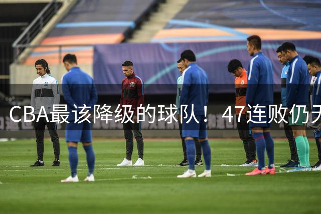 CBA最该降级的球队！47连败仍无动作，高层内斗+欠薪持续发酵